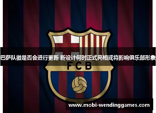 巴萨队徽是否会进行更新 新设计何时正式亮相或将影响俱乐部形象